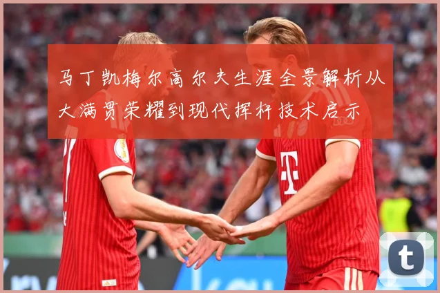马丁凯梅尔高尔夫生涯全景解析从大满贯荣耀到现代挥杆技术启示