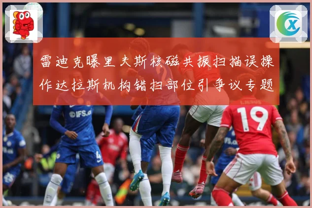雷迪克曝里夫斯核磁共振扫描误操作达拉斯机构错扫部位引争议专题观察