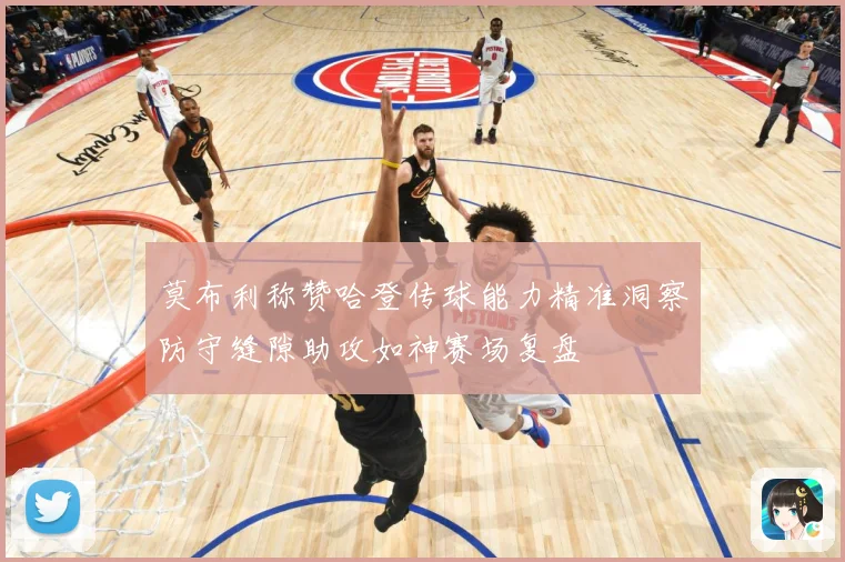莫布利称赞哈登传球能力精准洞察防守缝隙助攻如神赛场复盘