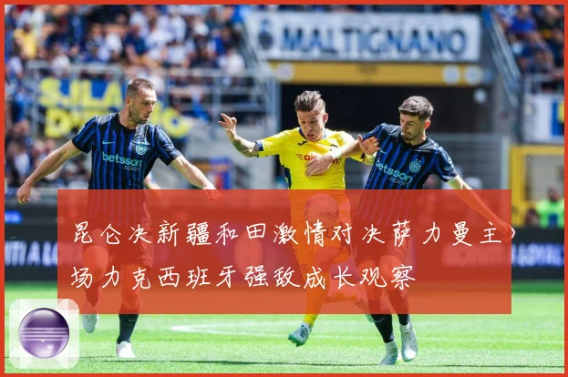 昆仑决新疆和田激情对决萨力曼主场力克西班牙强敌成长观察