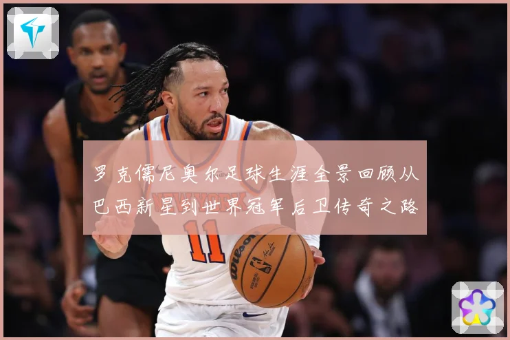 罗克儒尼奥尔足球生涯全景回顾从巴西新星到世界冠军后卫传奇之路